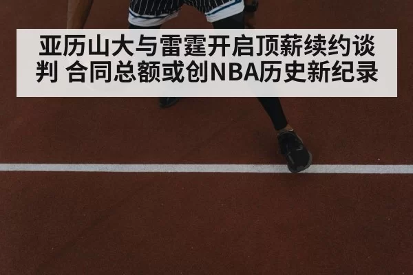 亚历山大与雷霆开启顶薪续约谈判 合同总额或创NBA历史新纪录